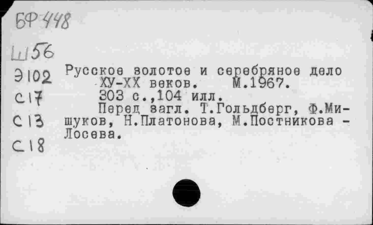 ﻿
Ld^è
Зипо Русское золотое и серебряное дело ' ХУ-ХХ веков. М.1967.
С	303 с.,104 илл.
Перед загл. Т.Гольдберг, Ф.Ми-с 1Ь туков, Н.Платонова, М.Постникова -Ä Лосева.
С. 18